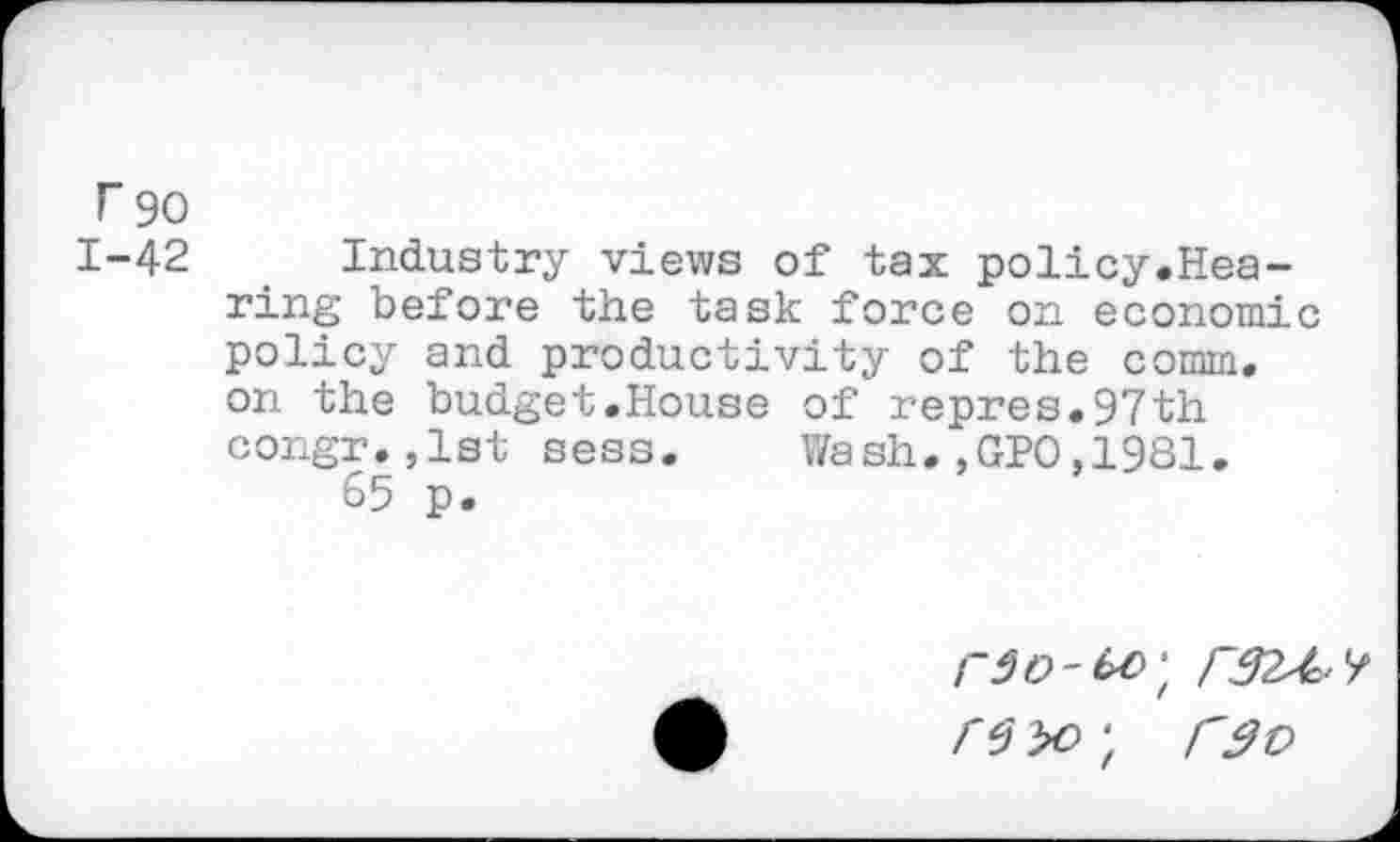 ﻿r 90
1-42 Industry views of tax policy.Hearing before the task force on economic policy and productivity of the comm, on the budget.House of repres.97th congr.jlst sess. Wash.,GPO,1981.
65 p.
r 6 yo ; r$v